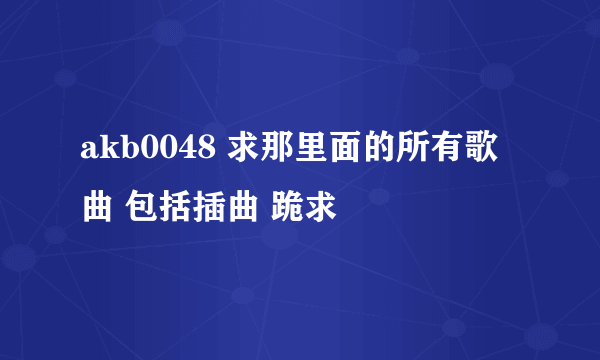 akb0048 求那里面的所有歌曲 包括插曲 跪求