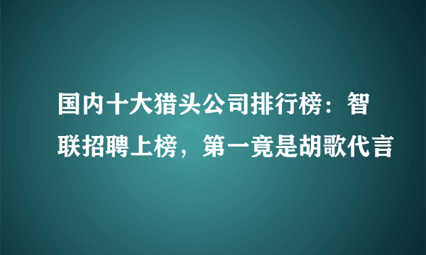 国内十大猎头公司排行榜：智联招聘上榜，第一竟是胡歌代言