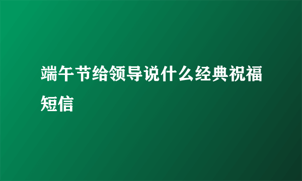 端午节给领导说什么经典祝福短信