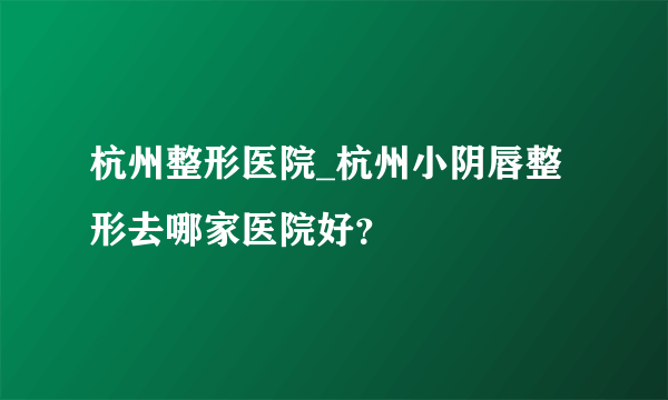 杭州整形医院_杭州小阴唇整形去哪家医院好？