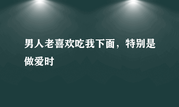 男人老喜欢吃我下面，特别是做爱时