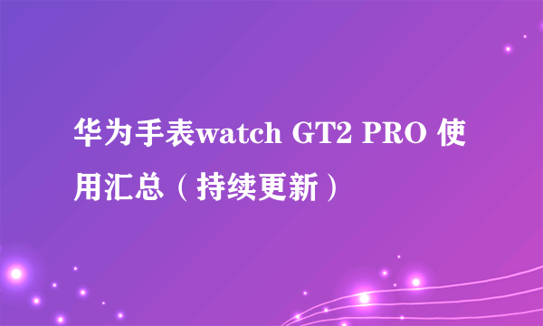 华为手表watch GT2 PRO 使用汇总（持续更新）