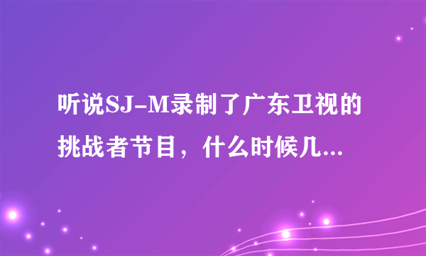 听说SJ-M录制了广东卫视的挑战者节目，什么时候几点播？还有湖北卫视SJ-M的挑战女人帮什么时候播？几点？