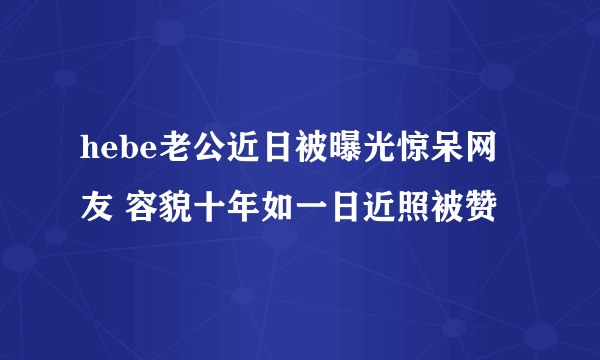 hebe老公近日被曝光惊呆网友 容貌十年如一日近照被赞