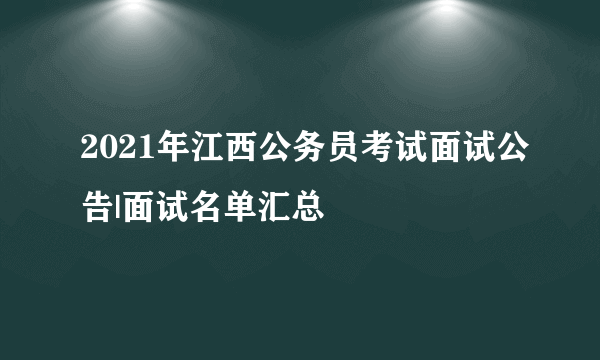 2021年江西公务员考试面试公告|面试名单汇总