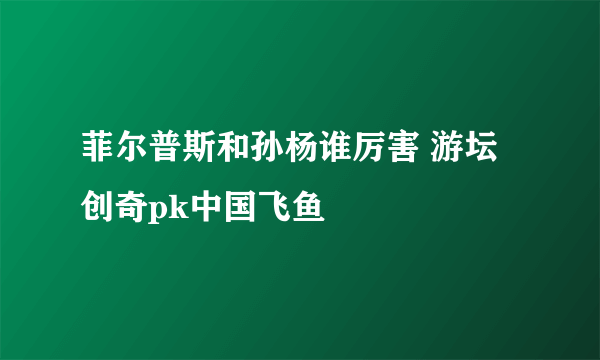 菲尔普斯和孙杨谁厉害 游坛创奇pk中国飞鱼