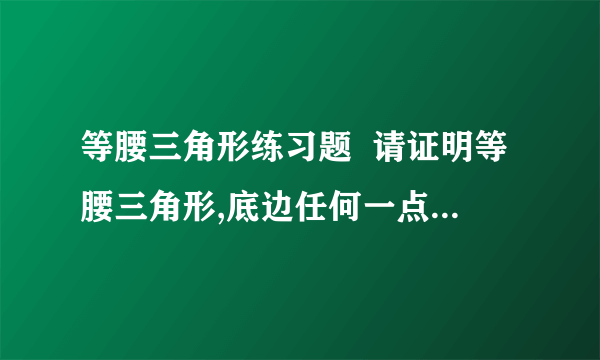 等腰三角形练习题  请证明等腰三角形,底边任何一点到两腰距离和,与任何一条腰上高的距离相等.说明理由.