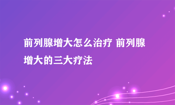 前列腺增大怎么治疗 前列腺增大的三大疗法