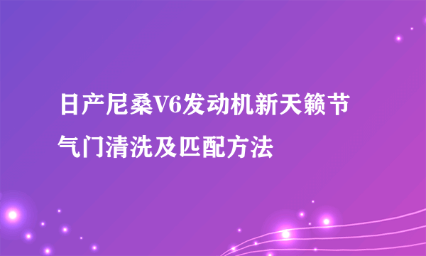 日产尼桑V6发动机新天籁节气门清洗及匹配方法