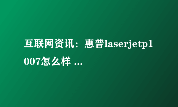 互联网资讯：惠普laserjetp1007怎么样 惠普laserjetp1007最新报价及评测