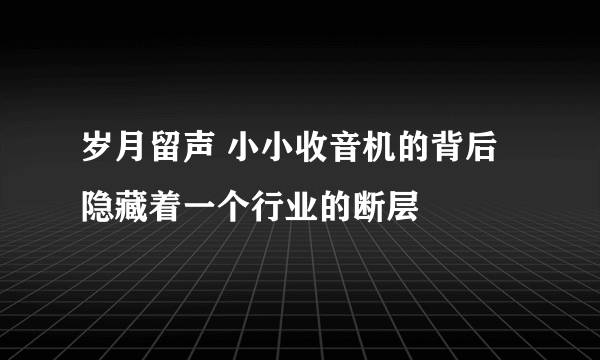 岁月留声 小小收音机的背后隐藏着一个行业的断层