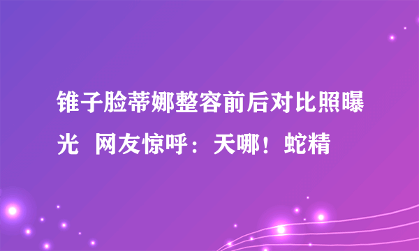 锥子脸蒂娜整容前后对比照曝光  网友惊呼：天哪！蛇精