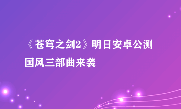 《苍穹之剑2》明日安卓公测  国风三部曲来袭