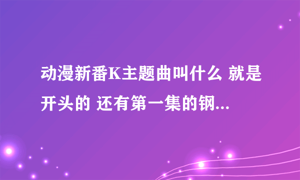 动漫新番K主题曲叫什么 就是开头的 还有第一集的钢琴的 和第二集后的 主题曲