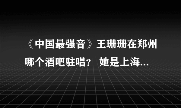 《中国最强音》王珊珊在郑州哪个酒吧驻唱？ 她是上海站唱的最好的，巨感人，情很浓，鼻尖都有点微酸。