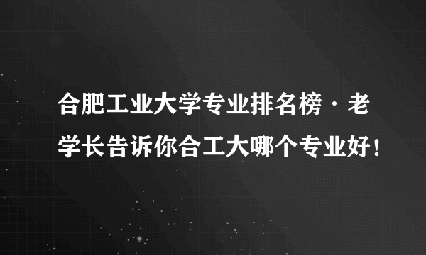 合肥工业大学专业排名榜·老学长告诉你合工大哪个专业好！ 