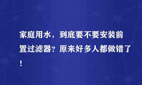 家庭用水，到底要不要安装前置过滤器？原来好多人都做错了！