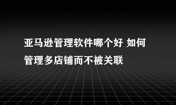 亚马逊管理软件哪个好 如何管理多店铺而不被关联