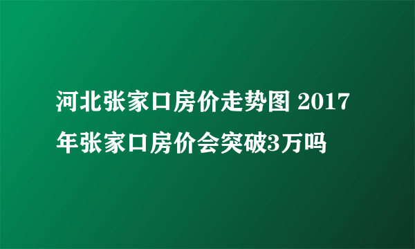 河北张家口房价走势图 2017年张家口房价会突破3万吗