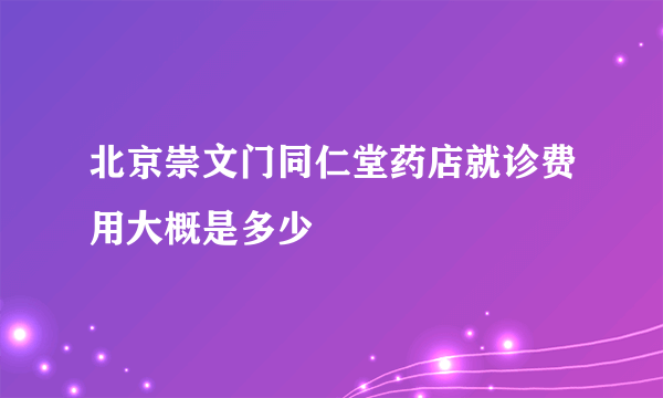 北京崇文门同仁堂药店就诊费用大概是多少