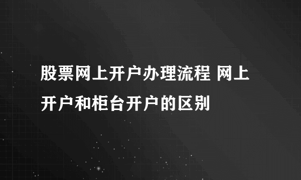 股票网上开户办理流程 网上开户和柜台开户的区别