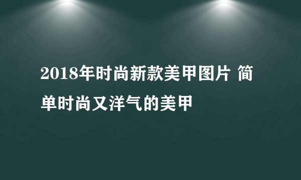 2018年时尚新款美甲图片 简单时尚又洋气的美甲