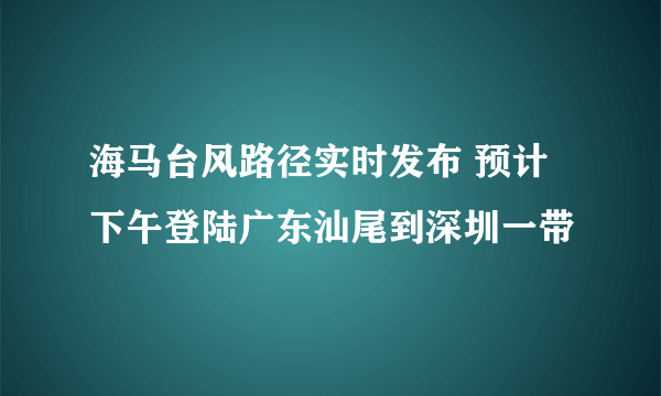 海马台风路径实时发布 预计下午登陆广东汕尾到深圳一带