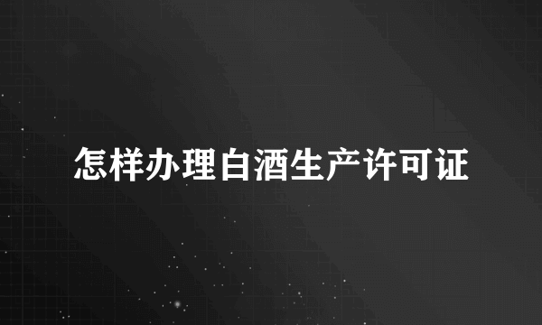 怎样办理白酒生产许可证