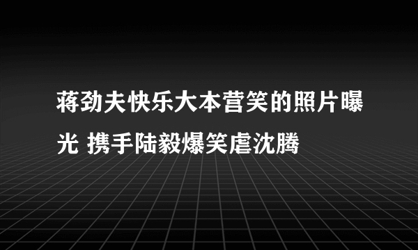 蒋劲夫快乐大本营笑的照片曝光 携手陆毅爆笑虐沈腾