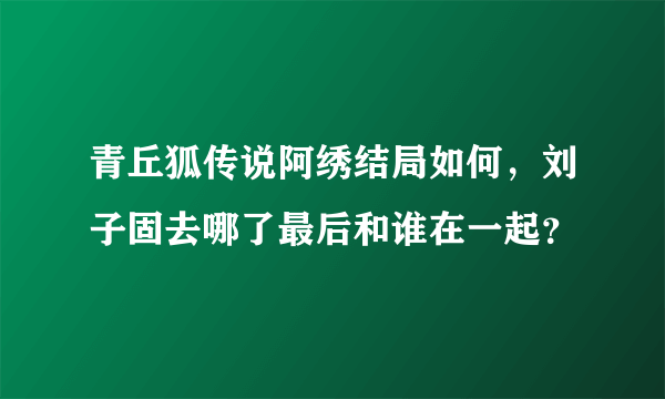 青丘狐传说阿绣结局如何，刘子固去哪了最后和谁在一起？