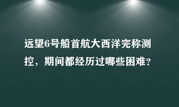 远望6号船首航大西洋完称测控，期间都经历过哪些困难？