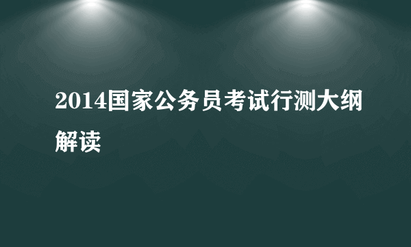 2014国家公务员考试行测大纲解读