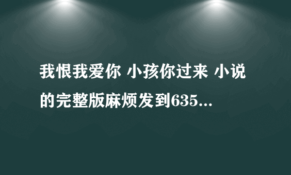 我恨我爱你 小孩你过来 小说的完整版麻烦发到635416279@qq com这个邮箱里谢谢