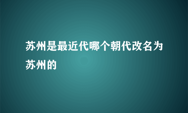 苏州是最近代哪个朝代改名为苏州的