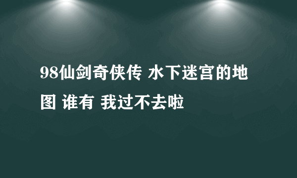 98仙剑奇侠传 水下迷宫的地图 谁有 我过不去啦