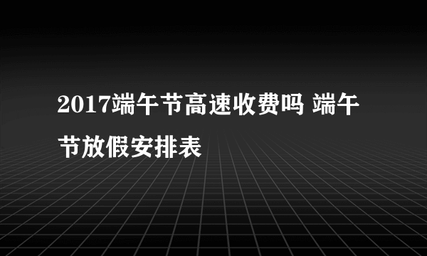 2017端午节高速收费吗 端午节放假安排表