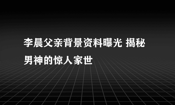 李晨父亲背景资料曝光 揭秘男神的惊人家世