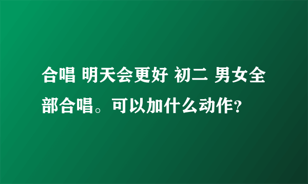 合唱 明天会更好 初二 男女全部合唱。可以加什么动作？