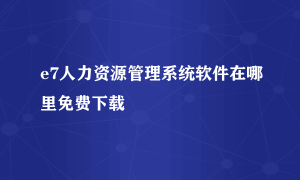 e7人力资源管理系统软件在哪里免费下载