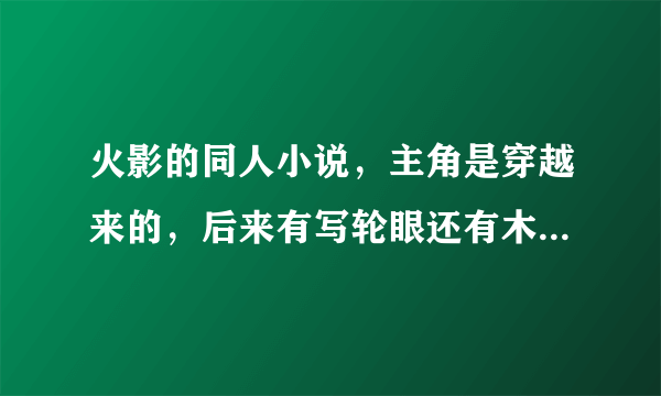 火影的同人小说，主角是穿越来的，后来有写轮眼还有木遁，最后觉醒轮回眼，