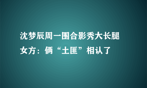 沈梦辰周一围合影秀大长腿 女方：俩“土匪”相认了