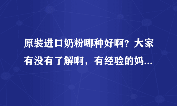 原装进口奶粉哪种好啊？大家有没有了解啊，有经验的妈妈都过来...