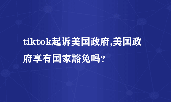 tiktok起诉美国政府,美国政府享有国家豁免吗？