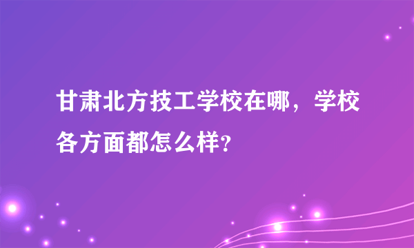 甘肃北方技工学校在哪，学校各方面都怎么样？