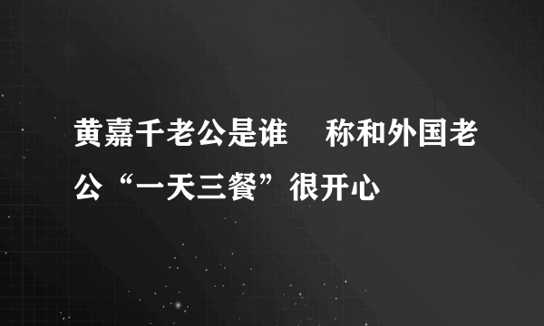 黄嘉千老公是谁    称和外国老公“一天三餐”很开心