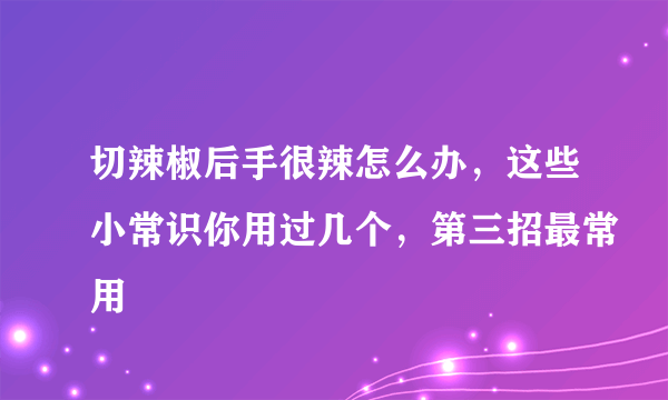 切辣椒后手很辣怎么办，这些小常识你用过几个，第三招最常用