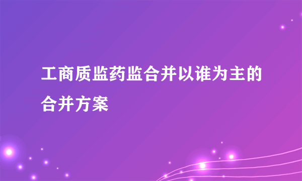 工商质监药监合并以谁为主的合并方案