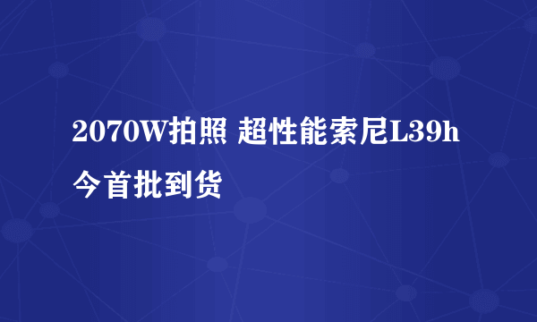 2070W拍照 超性能索尼L39h今首批到货