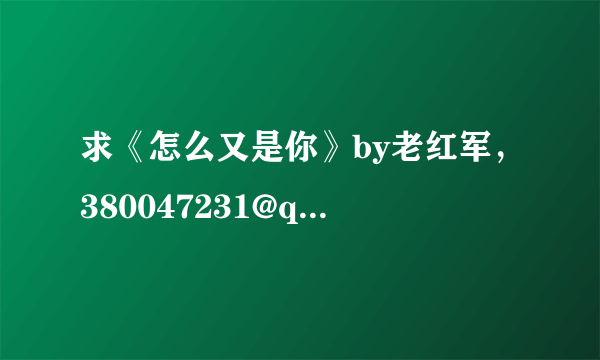 求《怎么又是你》by老红军，380047231@qq.com，谢谢！