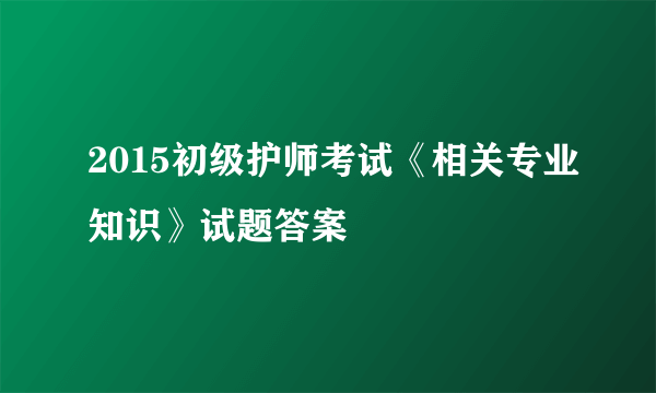 2015初级护师考试《相关专业知识》试题答案